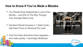 How to Know If You’ve Made a Mistake
 You Should Know Subjectively In Just a Few
Months – Just 50% of The Way Through
Your Average Sales Cycle
 Numbers Should Increase in 1 Sales Cycle –
with Keen Focus on Revenue Per Lead
 First Few Hires Should be Clear Upgrades –
and made quickly + seemingly effortlessly

 