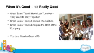When It’s Good – It’s Really Good
 Great Sales Teams Have Low Turnover –
They Want to Stay Together
 Great Sales Teams Feed on Themselves
 Great Sales Teams Energize the Rest of the
Company
 You Just Need a Great VPS

 