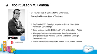 All about Jason M. Lemkin
2x Founder/CEO Selling to the Enterprise.
Managing Director, Storm Ventures.

 Co-Founder/CEO EchoSign, acquired by Adobe, 2000+ 5-star
reviews on AppExchange
 Grew business from $0-$100m+ ARR in ‘13 at EchoSign + Adobe
 Managing Director at Storm Ventures: First/Early Investor in
Enterprise start-ups, including Marketo, MobileIron, EchoSign,
Appcelerator, etc.
 SaaStr social community – 400k+ views a month on web + Quora

 
