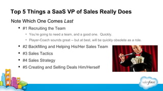 Top 5 Things a SaaS VP of Sales Really Does
Note Which One Comes Last
 #1 Recruiting the Team
• You’re going to need a team, and a good one. Quickly.
• Player-Coach sounds great -- but at best, will be quickly obsolete as a role.

 #2 Backfilling and Helping His/Her Sales Team
 #3 Sales Tactics
 #4 Sales Strategy
 #5 Creating and Selling Deals Him/Herself

 