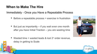 When to Make The Hire
Immediately - Once you Have a Repeatable Process
 Before a repeatable process = exercise in frustration
 But just as importantly – if you wait even one month
after you have Initial Traction – you are wasting time
 Wasted time = wasted leads & lost 2nd order revenue,
delay in getting to Scale

 