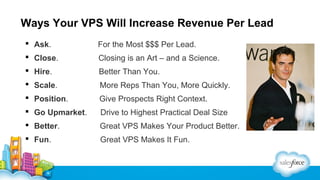 Ways Your VPS Will Increase Revenue Per Lead
 Ask.

For the Most $$$ Per Lead.

 Close.

Closing is an Art – and a Science.

 Hire.

Better Than You.

 Scale.

More Reps Than You, More Quickly.

 Position.

Give Prospects Right Context.

 Go Upmarket.

Drive to Highest Practical Deal Size

 Better.

Great VPS Makes Your Product Better.

 Fun.

Great VPS Makes It Fun.

 
