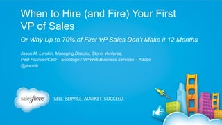 When to Hire (and Fire) Your First
VP of Sales
Or Why Up to 70% of First VP Sales Don’t Make it 12 Months
Jason M. Lemkin, Managing Director, Storm Ventures;
Past Founder/CEO – EchoSign / VP Web Business Services – Adobe
@jasonlk

 