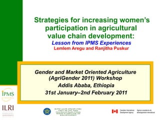 Strategies for increasing women’s participation in agricultural  value chain development :  Lesson from IPMS Experiences   Lemlem Aregu and Ranjitha Puskur   Gender and Market Oriented Agriculture (AgriGender 2011) Workshop Addis Ababa, Ethiopia 31st January–2nd February 2011 