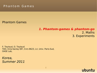 Phantom Games




Phantom Games

                                      1. Phantom-games & phantom-go
                                                              2. Maths
                                                        3. Experiments


F. Teytaud, O. Teytaud
TAO, Inria-Saclay IDF, Cnrs 8623, Lri, Univ. Paris-Sud,
OASE Lab,


Korea,
Summer 2011
                                             1
 