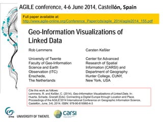 AGILE conference, 4-6 June 2014, Castellón, Spain
Geo-Information Visualizations of
Linked Data
Rob Lemmens
University of Twente
Faculty of Geo-Information
Science and Earth
Observation (ITC)
Enschede,
The Netherlands
Carsten Keßler
Center for Advanced
Research of Spatial
Information (CARSI) and
Department of Geography
Hunter College, CUNY,
New York, USA
Full paper available at:
http://www.agile-online.org/Conference_Paper/cds/agile_2014/agile2014_155.pdf
Cite this work as follows:
Lemmens, R. and Keßler, C. (2014), Geo-Information Visualizations of Linked Data. In:
Huerta, Schade, Granell (Eds): Connecting a Digital Europe through Location and Place.
Proceedings of the AGILE'2014 International Conference on Geographic Information Science,
Castellón, June, 3-6, 2014. ISBN: 978-90-816960-4-3
 