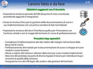 Lavoro fatto e da fare
Obiettivi raggiunti con il tirocinio
- Impostata la struttura generale del DB dal punto di vista concettuale,
prevedendo aggiunte e integrazioni
- Creata la struttura fisica per la gestione della documentazione di scavo e
sua implementazione con una prima mandata di dati normalizzati
- Impostata la struttura del sito e l'interfaccia grafica per l'interazione con
l'archivio schede e con la mappa del territorio (in corso di perfezionamento)

Prossimi step operativi
- Completare l'implementazione dei dati relativi alle indagini nel territorio della
Bassa Val di Cecina
- Perfezionamento del modulo per la documentazione di scavo e sviluppo di nuovi
moduli e nuove funzioni
- Messa a regime del sistema e ulteriori alpha-test per nuovi moduli implementati
- Beta-test del prototipo da parte di diverse équipe di lavoro per individuare bug e
arricchire la qualità della struttura
- Integrazione con altri DB legati allo studio e alla gestione del territorio

 