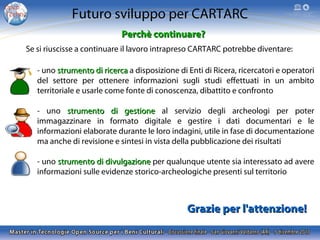 Futuro sviluppo per CARTARC
Perchè continuare?
Se si riuscisse a continuare il lavoro intrapreso CARTARC potrebbe diventare:
- uno strumento di ricerca a disposizione di Enti di Ricera, ricercatori e operatori
del settore per ottenere informazioni sugli studi effettuati in un ambito
territoriale e usarle come fonte di conoscenza, dibattito e confronto
- uno strumento di gestione al servizio degli archeologi per poter
immagazzinare in formato digitale e gestire i dati documentari e le
informazioni elaborate durante le loro indagini, utile in fase di documentazione
ma anche di revisione e sintesi in vista della pubblicazione dei risultati
- uno strumento di divulgazione per qualunque utente sia interessato ad avere
informazioni sulle evidenze storico-archeologiche presenti sul territorio

Grazie per l'attenzione!

 