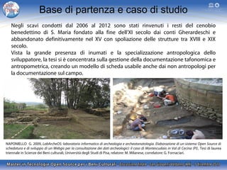 Base di partenza e caso di studio
Negli scavi condotti dal 2006 al 2012 sono stati rinvenuti i resti del cenobio
benedettino di S. Maria fondato alla fine dell'XI secolo dai conti Gherardeschi e
abbandonato definitivamente nel XV con spoliazione delle strutture tra XVIII e XIX
secolo.
Vista la grande presenza di inumati e la specializzazione antropologica dello
sviluppatore, la tesi si è concentrata sulla gestione della documentazione tafonomica e
antropometrica, creando un modello di scheda usabile anche dai non antropologi per
la documentazione sul campo.

NAPONIELLO G. 2009, LabArcheOS: laboratorio informatico di archeologia e archeotanatologia. Elaborazione di un sistema Open Source di
schedatura e di sviluppo di un Webgis per la consultazione dei dati archeologici: il caso di Montescudaio in Val di Cecina (PI), Tesi di laurea
triennale in Scienze dei Beni culturali, Università degli Studi di Pisa, relatore: M. Milanese, correlatore: G. Fornaciari.

 