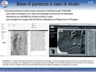 Base di partenza e caso di studio
Successivamente è stata creata una prima interfaccia per il WebGIS
- per poter interagire con i dati antropologici contenuti nel database
attraverso un modello di scheda scritto in .php
- per navigare la mappa del territorio realizzata con Mapserver e Pmapper

NAPONIELLO G. 2009, LabArcheOS: laboratorio informatico di archeologia e archeotanatologia. Elaborazione di un sistema Open Source di
schedatura e di sviluppo di un Webgis per la consultazione dei dati archeologici: il caso di Montescudaio in Val di Cecina (PI), Tesi di laurea
triennale in Scienze dei Beni culturali, Università degli Studi di Pisa, relatore: M. Milanese, correlatore: G. Fornaciari.

 