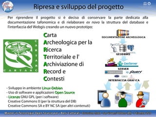Ripresa e sviluppo del progetto
Per riprendere il progetto si è deciso di conservare la parte dedicata alla
documentazione tafonomica e di rielaborare ex novo la struttura del database e
l'interfaccia del Webgis creando un nuovo prototipo:

Carta
Archeologica per la
Ricerca
Territoriale e l'
Archiviazione di
Record e
Contesti
- Sviluppo in ambiente Linux-Debian
- Uso di software e applicazioni Open Source
- Licenze GNU GPL (per i software)
Creative Commons 0 (per la struttura del DB)
Creative Commons SA e BY NC SA (per altri contenuti)

 
