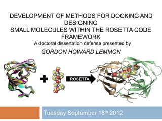 Tuesday September 18th 2012
DEVELOPMENT OF METHODS FOR DOCKING AND
DESIGNING
SMALL MOLECULES WITHIN THE ROSETTA CODE
FRAMEWORK
A doctoral dissertation defense presented by
GORDON HOWARD LEMMON
ROSETTA
 
