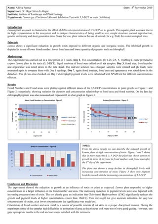 Name: Aditya Parmar                                                                                                                                           Date: 15th November 2010
Supervisor: Dr. Olga Calvo di Alegre
Institute: Institute of Landscape and Plant Ecology.
Experiment: Lemna spp. (Duckweed) Growth Inhibition Test with 3,5-DCP as toxin (Inhibitor)


Introduction
Lemna plant was used to characterize the effect of different concentrations of 3,5-DCP on its growth. This aquatic plant was used due to
its high representation in the ecosystem and its unique characteristics of being small in size, simple structure, asexual reproduction,
genetic uniformity and short generation time. None the less, plant reduces the use of animal (for e.g. Fish) for ecotoxicological tests.

Principle
Lemna shows a significant reduction in growth when exposed to different organic and inorganic toxins. The inhibited growth is
depicted in terms of lower frond number, lower frond area and lower quantity of pigments such as chlorophyll.

Methodology
The experiment was carried out in a time period of 1 week. Day 1, five concentrations (0, 1.25, 2.5, 5, 10,20mg/L) were prepared to
expose Lemna plant to the toxin (3, 5-DCP). Equal numbers of frond were added to all six samples. Day 3, frond area, frond number
and appearance was noted down in the data sheet. The nutrient solution was changed, samples were rotated and ph levels were
measured again to compare them with Day 1 readings. Day 7, again frond number, frond area and appearance was noted down in the
datasheet. The ph was also checked, on Day 7 chlorophyll pigment levels were calculated with SPAD test for different concentrations
of toxin.

Results
Frond Numbers and Frond areas were plotted against different doses of the 3,5-DCP concentrations in point graphs as Figure 1 and
Figure 2 respectively, showing variation for duration and concentration relationship to frond area and frond number. On the last day
chlorophyll pigment was also measured and represented in a bar graph in Figure 3.
                            Mean Frond Numbers vs Concentration- Figure 1                                                           Area vs Concentration - Figure 2

                   30                                                                                                4.00

                                                                                                                     3.50
                   25
                                                                                                                     3.00
                                                                                                 Frond Ares ( cm2)
   Frond Numbers




                   20                                                                                                2.50

                   15                                               20, 15       Fronds Day 3                        2.00
                                                                                                                                                                       20, 1.78
                                                                                                                                                                           1.74
                   10
                                                                    20, 12       Fronds Day 7
                                                                                                                     1.50                                                         Day 3

                                                                                                                     1.00                                                         Day 7
                    5                                                            Fronds Day 1
                                                                                                                     0.50

                    0                                                                                                0.00

                        0    5         10             15   20          25                                                   0   5        10         15         20          25

                                        (mg/L) 3,5-DCP                                                                                   (mg/L) 3,5-DCP




                                     SPAD Vs Concentration - Figure 3                           NOTE:
                                                                                                From the above results we can describe the reduced growth of
   25
                                                                                                Lemna plant at high concentration of toxin. Figure 1 and 2 shows
   20
   15
                                                                                                that at more than10ml/L 3, 5-DCP the plant has shown almost no
   10
                                                                                                growth in terms of increase in frond numbers and frond area after
    5                                                                                           the 3rd day of the experiment.
    0
                        1        2                3             4            5       6
                                                                                                The plant has shown a steep decline in chlorophyll levels with
                                                                                                increasing concentration of toxin. Figure 3 show how pigment
                                      Concentration        Mean SPAD                            level decreased with the increasing concentrations of 3,5-DCP.


Conclusion and Discussion
The experiment showed the reduction in growth as an influence of toxin on plant as expected. Lemna plant responded to higher
concentration in a larger influence on its frond number and area. The increasing reduction in pigment levels were also depicted with
increasing concentrations of toxin. The test clearly gave an indication that Chlorinated Hydrocarbons (CHC) significantly reduces the
growth and pigment levels at higher concentrations (more than 10ml/L). This test might not give accurate indication for very low
concentrations of toxins, as at lower concentrations the significance was much less.
Calculation of frond number and area could be a source of possible mistake if not done in a proper disciplined manner. During the
experiment some of the samples had difficulties in estimation of area as the pictures took were not of very good quality. However, test
gave appropriate results in the end and users were satisfied with the estimates.
 