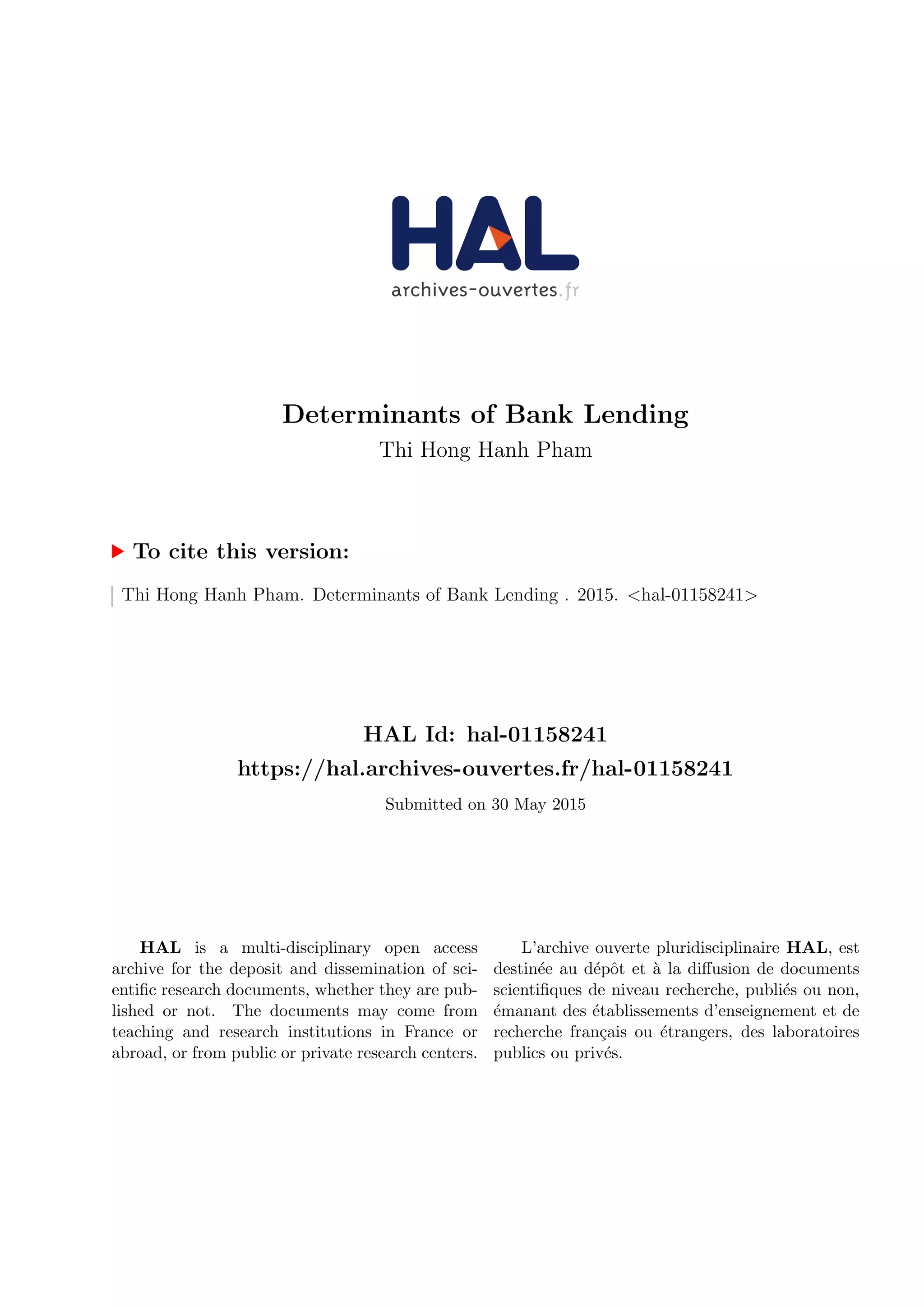 Determinants of Bank Lending
Thi Hong Hanh Pham
To cite this version:
Thi Hong Hanh Pham. Determinants of Bank Lending . 2015. <hal-01158241>
HAL Id: hal-01158241
https://hal.archives-ouvertes.fr/hal-01158241
Submitted on 30 May 2015
HAL is a multi-disciplinary open access
archive for the deposit and dissemination of sci-
entific research documents, whether they are pub-
lished or not. The documents may come from
teaching and research institutions in France or
abroad, or from public or private research centers.
L’archive ouverte pluridisciplinaire HAL, est
destinée au dépôt et à la diffusion de documents
scientifiques de niveau recherche, publiés ou non,
émanant des établissements d’enseignement et de
recherche français ou étrangers, des laboratoires
publics ou privés.
 
