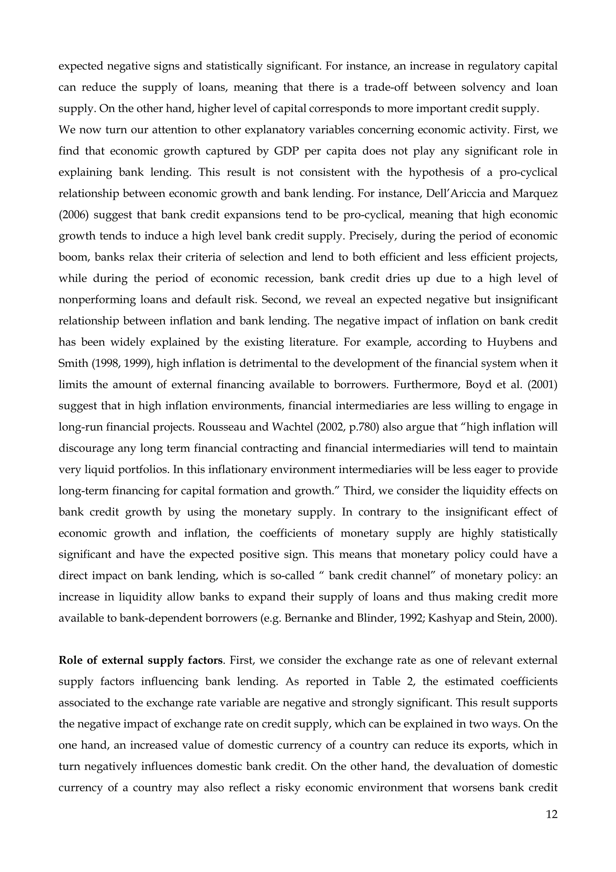 12
expected negative signs and statistically significant. For instance, an increase in regulatory capital
can reduce the supply of loans, meaning that there is a trade-off between solvency and loan
supply. On the other hand, higher level of capital corresponds to more important credit supply.
We now turn our attention to other explanatory variables concerning economic activity. First, we
find that economic growth captured by GDP per capita does not play any significant role in
explaining bank lending. This result is not consistent with the hypothesis of a pro-cyclical
relationship between economic growth and bank lending. For instance, Dell’Ariccia and Marquez
(2006) suggest that bank credit expansions tend to be pro-cyclical, meaning that high economic
growth tends to induce a high level bank credit supply. Precisely, during the period of economic
boom, banks relax their criteria of selection and lend to both efficient and less efficient projects,
while during the period of economic recession, bank credit dries up due to a high level of
nonperforming loans and default risk. Second, we reveal an expected negative but insignificant
relationship between inflation and bank lending. The negative impact of inflation on bank credit
has been widely explained by the existing literature. For example, according to Huybens and
Smith (1998, 1999), high inflation is detrimental to the development of the financial system when it
limits the amount of external financing available to borrowers. Furthermore, Boyd et al. (2001)
suggest that in high inflation environments, financial intermediaries are less willing to engage in
long-run financial projects. Rousseau and Wachtel (2002, p.780) also argue that “high inflation will
discourage any long term financial contracting and financial intermediaries will tend to maintain
very liquid portfolios. In this inflationary environment intermediaries will be less eager to provide
long-term financing for capital formation and growth.” Third, we consider the liquidity effects on
bank credit growth by using the monetary supply. In contrary to the insignificant effect of
economic growth and inflation, the coefficients of monetary supply are highly statistically
significant and have the expected positive sign. This means that monetary policy could have a
direct impact on bank lending, which is so-called “ bank credit channel” of monetary policy: an
increase in liquidity allow banks to expand their supply of loans and thus making credit more
available to bank-dependent borrowers (e.g. Bernanke and Blinder, 1992; Kashyap and Stein, 2000).
Role of external supply factors. First, we consider the exchange rate as one of relevant external
supply factors influencing bank lending. As reported in Table 2, the estimated coefficients
associated to the exchange rate variable are negative and strongly significant. This result supports
the negative impact of exchange rate on credit supply, which can be explained in two ways. On the
one hand, an increased value of domestic currency of a country can reduce its exports, which in
turn negatively influences domestic bank credit. On the other hand, the devaluation of domestic
currency of a country may also reflect a risky economic environment that worsens bank credit
 