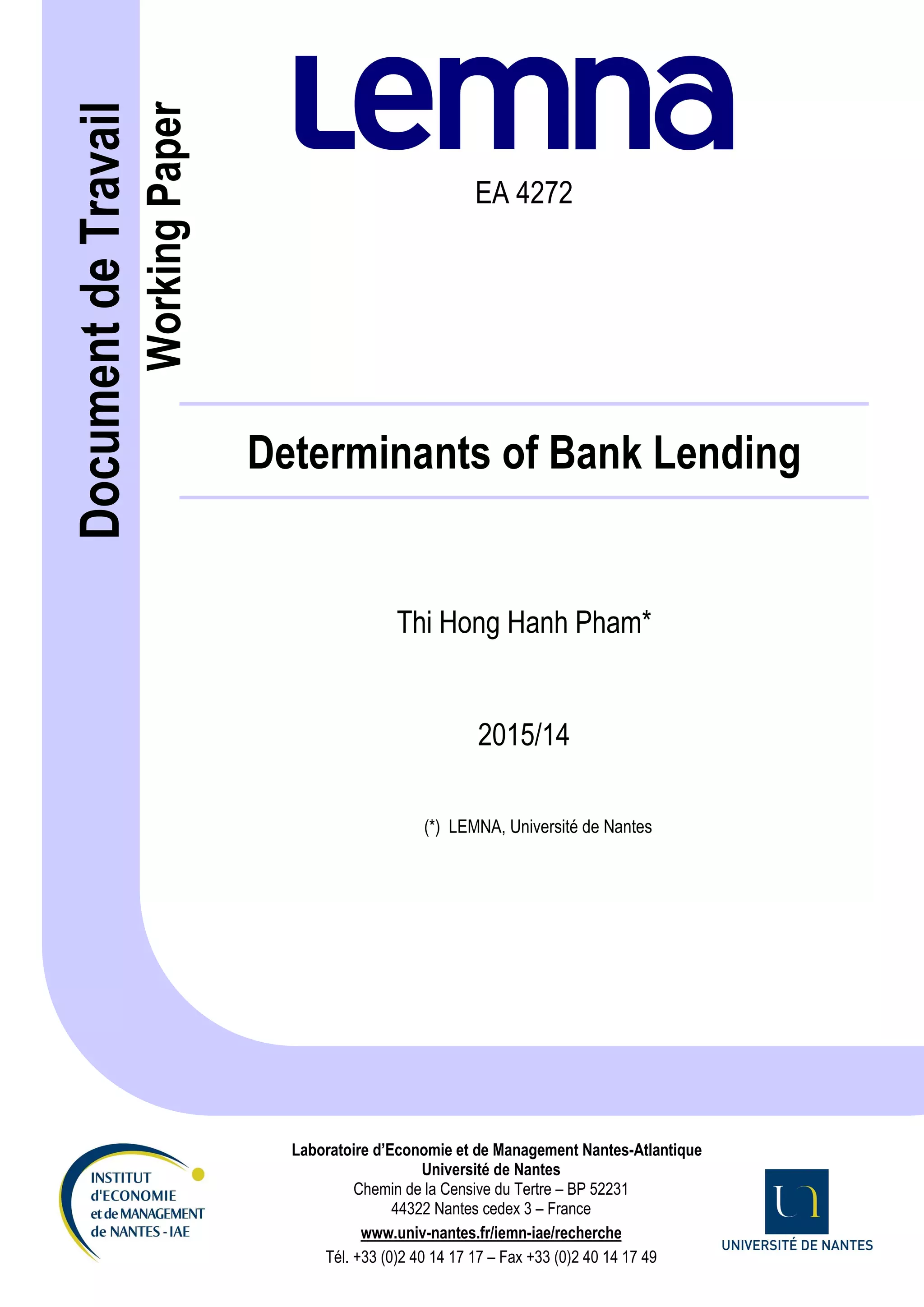 Dale Squires
EA 4272
Determinants of Bank Lending
Thi Hong Hanh Pham*
2015/14
(*) LEMNA, Université de Nantes
Laboratoire d’Economie et de Management Nantes-Atlantique
Université de Nantes
Chemin de la Censive du Tertre – BP 52231
44322 Nantes cedex 3 – France
www.univ-nantes.fr/iemn-iae/recherche
Tél. +33 (0)2 40 14 17 17 – Fax +33 (0)2 40 14 17 49
Document
de
Travail
Working
Paper
 