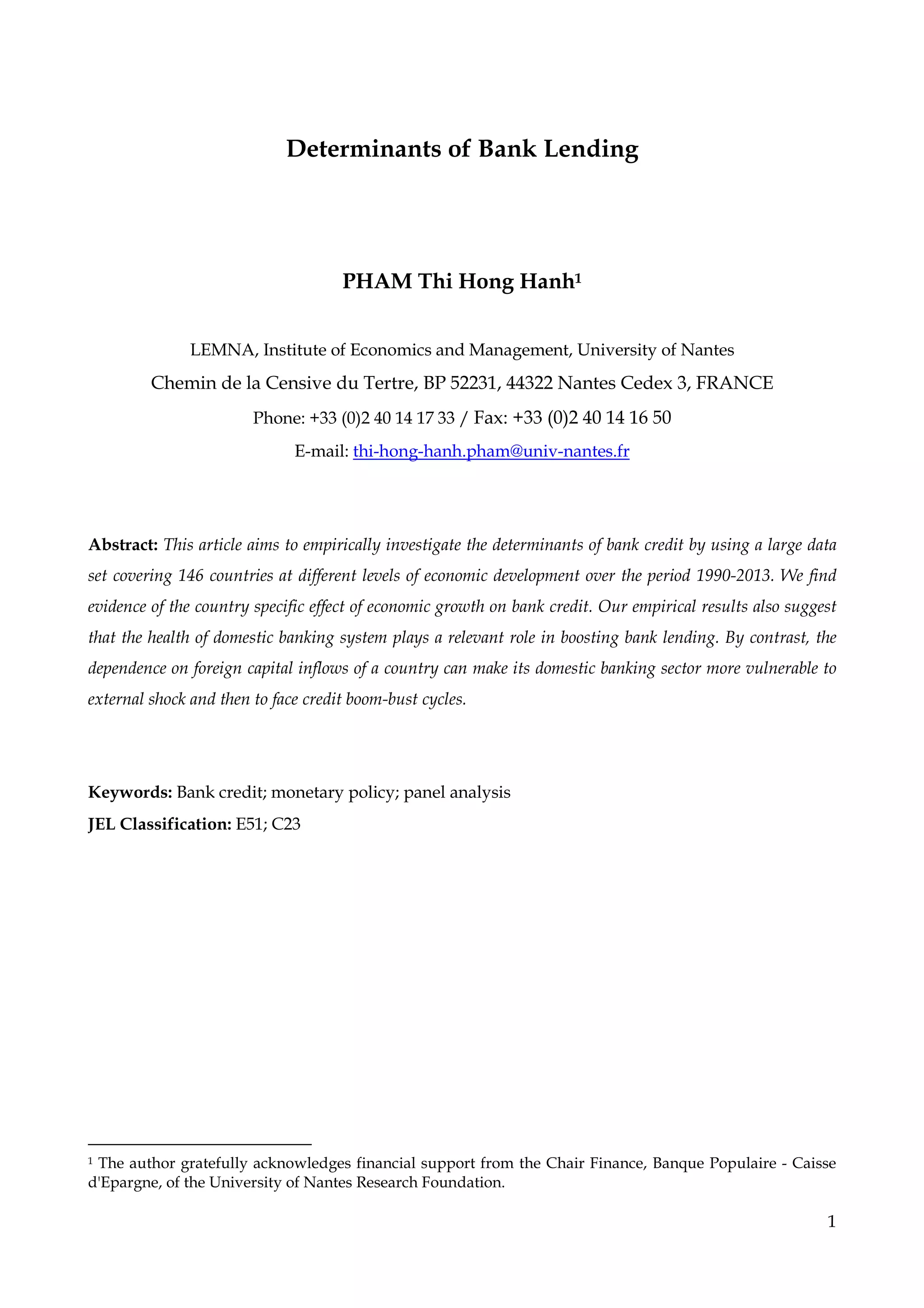 1
Determinants of Bank Lending
PHAM Thi Hong Hanh1
LEMNA, Institute of Economics and Management, University of Nantes
Chemin de la Censive du Tertre, BP 52231, 44322 Nantes Cedex 3, FRANCE
Phone: +33 (0)2 40 14 17 33 / Fax: +33 (0)2 40 14 16 50
E-mail: thi-hong-hanh.pham@univ-nantes.fr
Abstract: This article aims to empirically investigate the determinants of bank credit by using a large data
set covering 146 countries at different levels of economic development over the period 1990-2013. We find
evidence of the country specific effect of economic growth on bank credit. Our empirical results also suggest
that the health of domestic banking system plays a relevant role in boosting bank lending. By contrast, the
dependence on foreign capital inflows of a country can make its domestic banking sector more vulnerable to
external shock and then to face credit boom-bust cycles.
Keywords: Bank credit; monetary policy; panel analysis
JEL Classification: E51; C23
1 The author gratefully acknowledges financial support from the Chair Finance, Banque Populaire - Caisse
d'Epargne, of the University of Nantes Research Foundation.
 