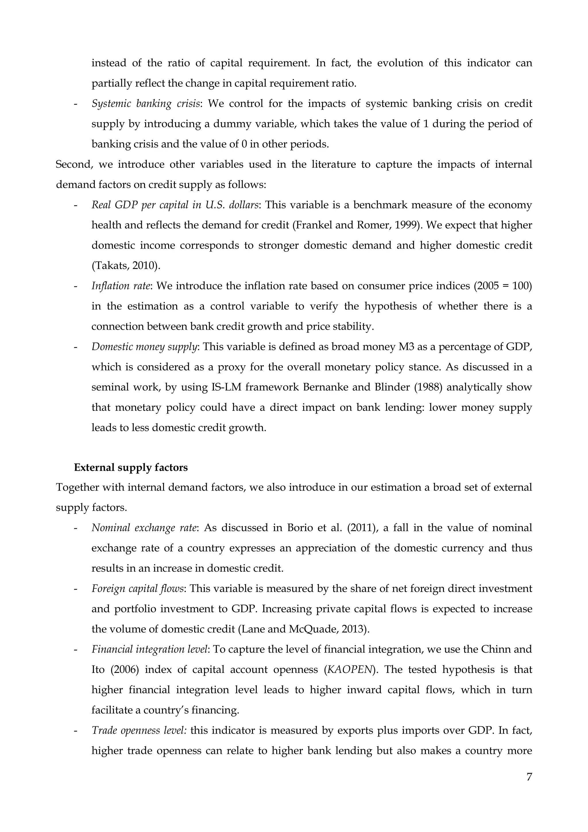 7
instead of the ratio of capital requirement. In fact, the evolution of this indicator can
partially reflect the change in capital requirement ratio.
- Systemic banking crisis: We control for the impacts of systemic banking crisis on credit
supply by introducing a dummy variable, which takes the value of 1 during the period of
banking crisis and the value of 0 in other periods.
Second, we introduce other variables used in the literature to capture the impacts of internal
demand factors on credit supply as follows:
- Real GDP per capital in U.S. dollars: This variable is a benchmark measure of the economy
health and reflects the demand for credit (Frankel and Romer, 1999). We expect that higher
domestic income corresponds to stronger domestic demand and higher domestic credit
(Takats, 2010).
- Inflation rate: We introduce the inflation rate based on consumer price indices (2005 = 100)
in the estimation as a control variable to verify the hypothesis of whether there is a
connection between bank credit growth and price stability.
- Domestic money supply: This variable is defined as broad money M3 as a percentage of GDP,
which is considered as a proxy for the overall monetary policy stance. As discussed in a
seminal work, by using IS-LM framework Bernanke and Blinder (1988) analytically show
that monetary policy could have a direct impact on bank lending: lower money supply
leads to less domestic credit growth.
External supply factors
Together with internal demand factors, we also introduce in our estimation a broad set of external
supply factors.
- Nominal exchange rate: As discussed in Borio et al. (2011), a fall in the value of nominal
exchange rate of a country expresses an appreciation of the domestic currency and thus
results in an increase in domestic credit.
- Foreign capital flows: This variable is measured by the share of net foreign direct investment
and portfolio investment to GDP. Increasing private capital flows is expected to increase
the volume of domestic credit (Lane and McQuade, 2013).
- Financial integration level: To capture the level of financial integration, we use the Chinn and
Ito (2006) index of capital account openness (KAOPEN). The tested hypothesis is that
higher financial integration level leads to higher inward capital flows, which in turn
facilitate a country’s financing.
- Trade openness level: this indicator is measured by exports plus imports over GDP. In fact,
higher trade openness can relate to higher bank lending but also makes a country more
 