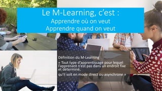 Le M-Learning, c’est :
Apprendre où on veut
Apprendre quand on veut
Définition du M-Learning :
« Tout type d’apprentissage pour lequel
l’apprenant n’est pas dans un endroit fixe
et déterminé,
qu’il soit en mode direct ou asynchrone »
 