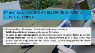 2nd avantage : REPOND AU BESOIN DE SE FORMER
« JUSTE A TEMPS »
La formation M-mobile répond à 3 contraintes de temps du salarié :
 Faible disponibilité et urgence du besoin de formation
 Capacité de concentration courte en raison de son activité (multiples tâches au travail)
 Ancrage mémoriel : on ne se forme pas nécessairement pour le long terme, mais
parfois pour un usage ponctuel des savoirs acquis. Le m-learning permet de revenir
rapidement sur des points précis.
 
