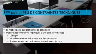 3ème point : PEU DE CONTRAINTES TECHNIQUES
 Le mobile pallie aux problèmes de connexion
 Oubliées les contraintes logistiques d’une salle informatisée :
o Câblages
o Mur d’écran entre le formateur et les apprenants
o Ronronnement des ordinateurs et du vidéoprojecteur
 