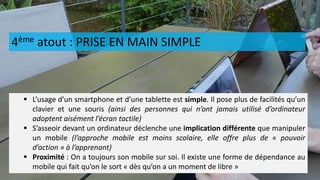 4ème atout : PRISE EN MAIN SIMPLE
 L’usage d’un smartphone et d’une tablette est simple. Il pose plus de facilités qu’un
clavier et une souris (ainsi des personnes qui n’ont jamais utilisé d’ordinateur
adoptent aisément l’écran tactile)
 S’asseoir devant un ordinateur déclenche une implication différente que manipuler
un mobile (l’approche mobile est moins scolaire, elle offre plus de « pouvoir
d’action » à l’apprenant)
 Proximité : On a toujours son mobile sur soi. Il existe une forme de dépendance au
mobile qui fait qu’on le sort « dès qu’on a un moment de libre »
 