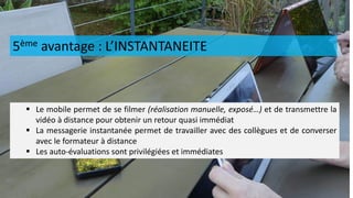 5ème avantage : L’INSTANTANEITE
 Le mobile permet de se filmer (réalisation manuelle, exposé…) et de transmettre la
vidéo à distance pour obtenir un retour quasi immédiat
 La messagerie instantanée permet de travailler avec des collègues et de converser
avec le formateur à distance
 Les auto-évaluations sont privilégiées et immédiates
 