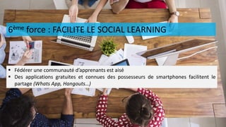 6ème force : FACILITE LE SOCIAL LEARNING
 Fédérer une communauté d’apprenants est aisé
 Des applications gratuites et connues des possesseurs de smartphones facilitent le
partage (Whats App, Hangouts…)
 