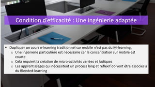 Condition d’efficacité : Une ingénierie adaptée
 Dupliquer un cours e-learning traditionnel sur mobile n’est pas du M-learning.
o Une ingénierie particulière est nécessaire car la concentration sur mobile est
courte.
o Cela requiert la création de micro-activités variées et ludiques
o Les apprentissages qui nécessitent un process long et réflexif doivent être associés à
du Blended-learning
 