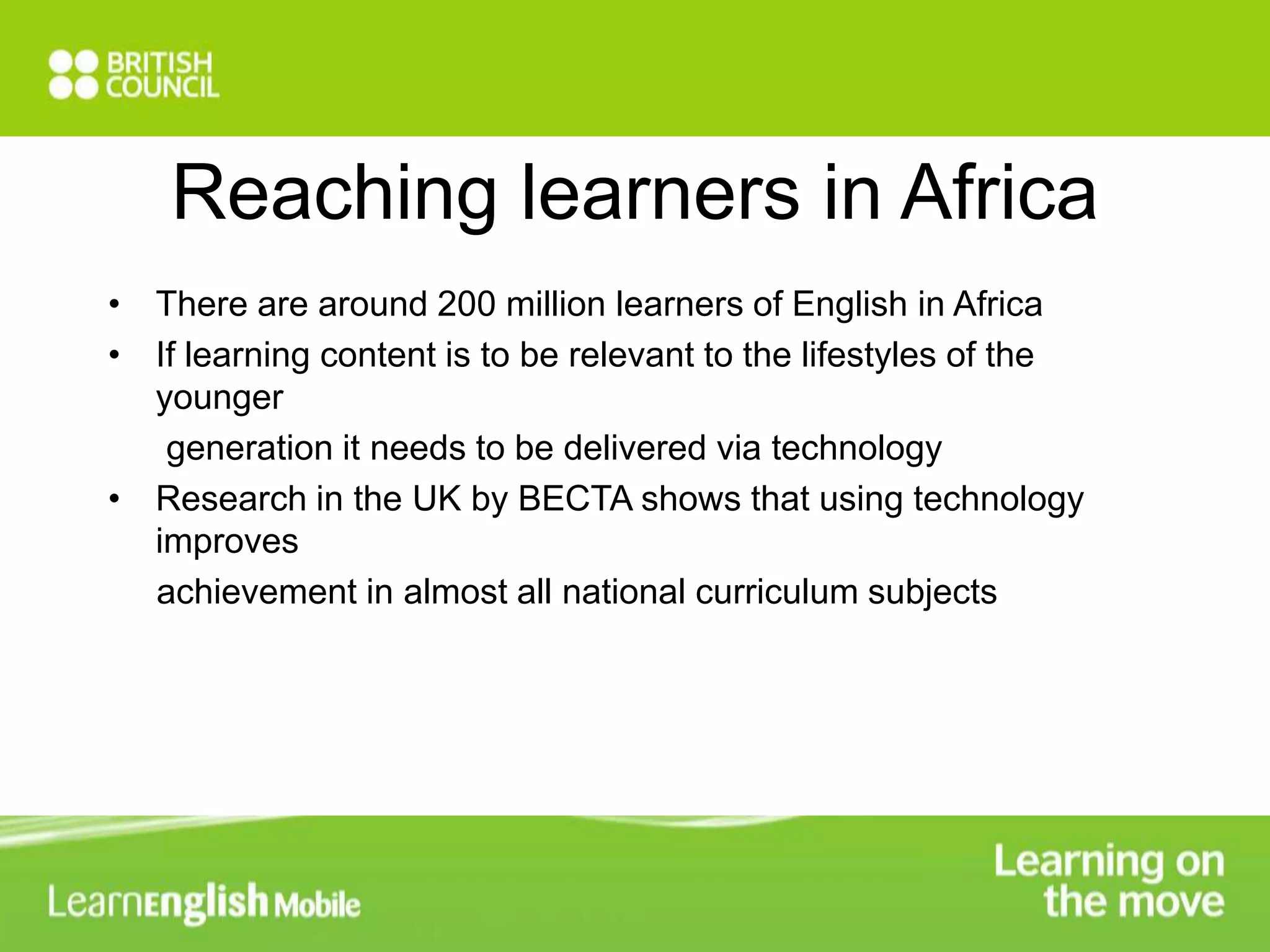 Reaching learners in Africa 
• There are around 200 million learners of English in Africa 
• If learning content is to be relevant to the lifestyles of the 
younger 
generation it needs to be delivered via technology 
• Research in the UK by BECTA shows that using technology 
improves 
achievement in almost all national curriculum subjects 
 