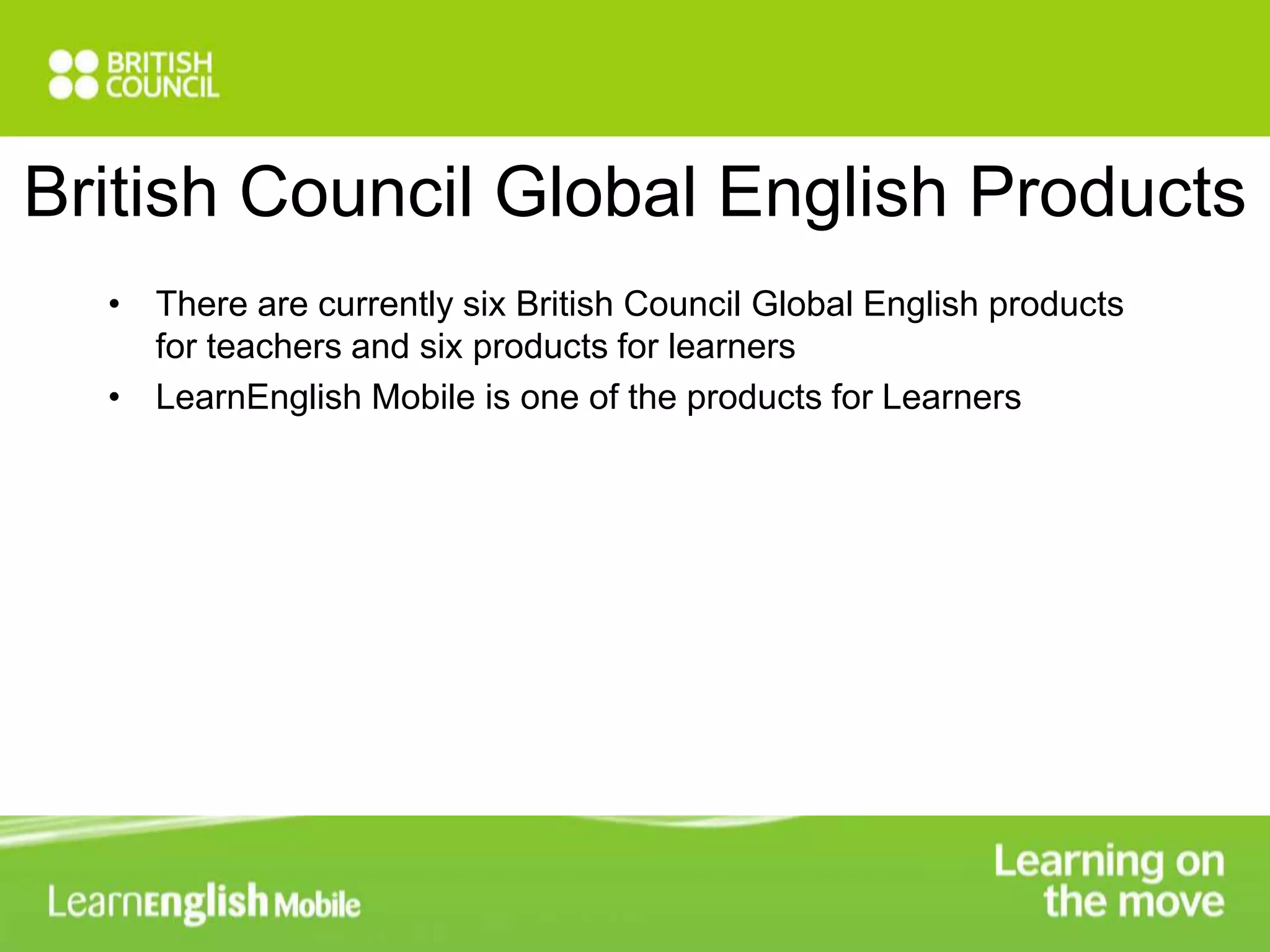 British Council Global English Products 
• There are currently six British Council Global English products 
for teachers and six products for learners 
• LearnEnglish Mobile is one of the products for Learners 
 