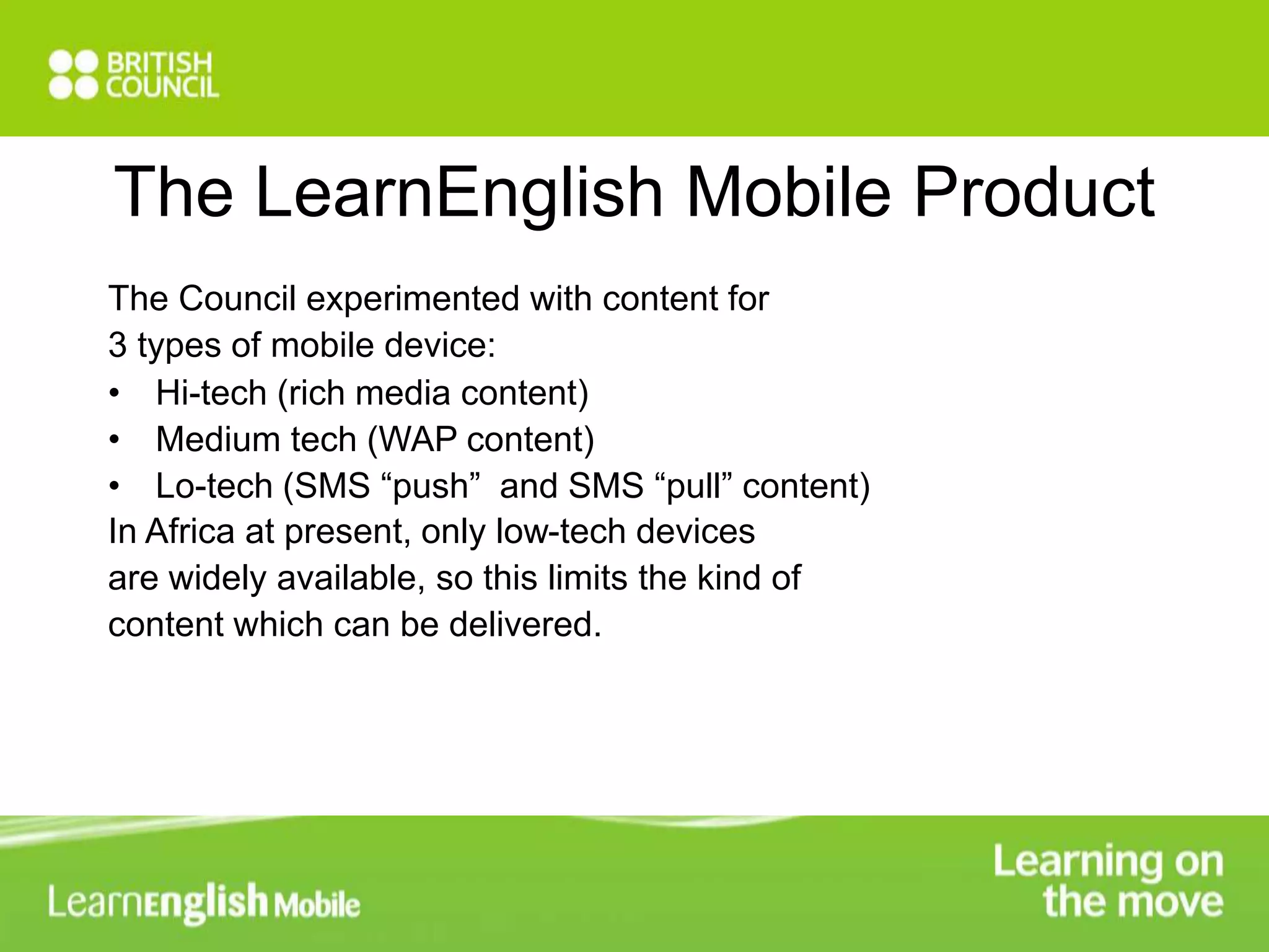 The LearnEnglish Mobile Product 
The Council experimented with content for 
3 types of mobile device: 
• Hi-tech (rich media content) 
• Medium tech (WAP content) 
• Lo-tech (SMS “push” and SMS “pull” content) 
In Africa at present, only low-tech devices 
are widely available, so this limits the kind of 
content which can be delivered. 
 