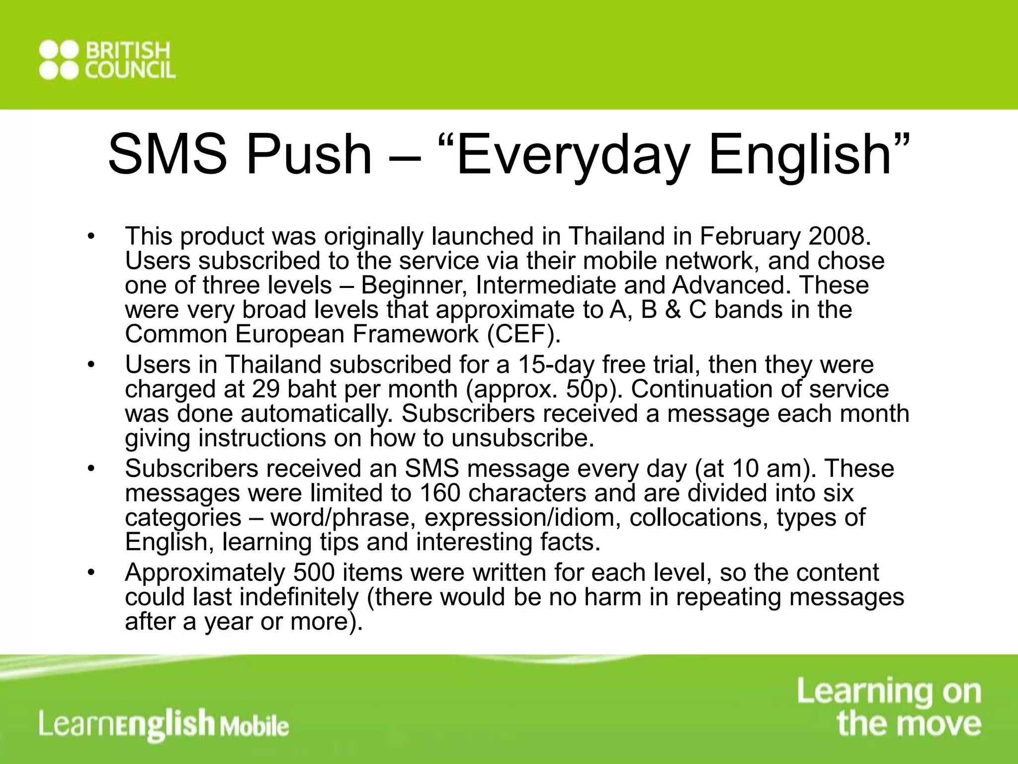 SMS Push – “Everyday English” 
• This product was originally launched in Thailand in February 2008. 
Users subscribed to the service via their mobile network, and chose 
one of three levels – Beginner, Intermediate and Advanced. These 
were very broad levels that approximate to A, B & C bands in the 
Common European Framework (CEF). 
• Users in Thailand subscribed for a 15-day free trial, then they were 
charged at 29 baht per month (approx. 50p). Continuation of service 
was done automatically. Subscribers received a message each month 
giving instructions on how to unsubscribe. 
• Subscribers received an SMS message every day (at 10 am). These 
messages were limited to 160 characters and are divided into six 
categories – word/phrase, expression/idiom, collocations, types of 
English, learning tips and interesting facts. 
• Approximately 500 items were written for each level, so the content 
could last indefinitely (there would be no harm in repeating messages 
after a year or more). 
 