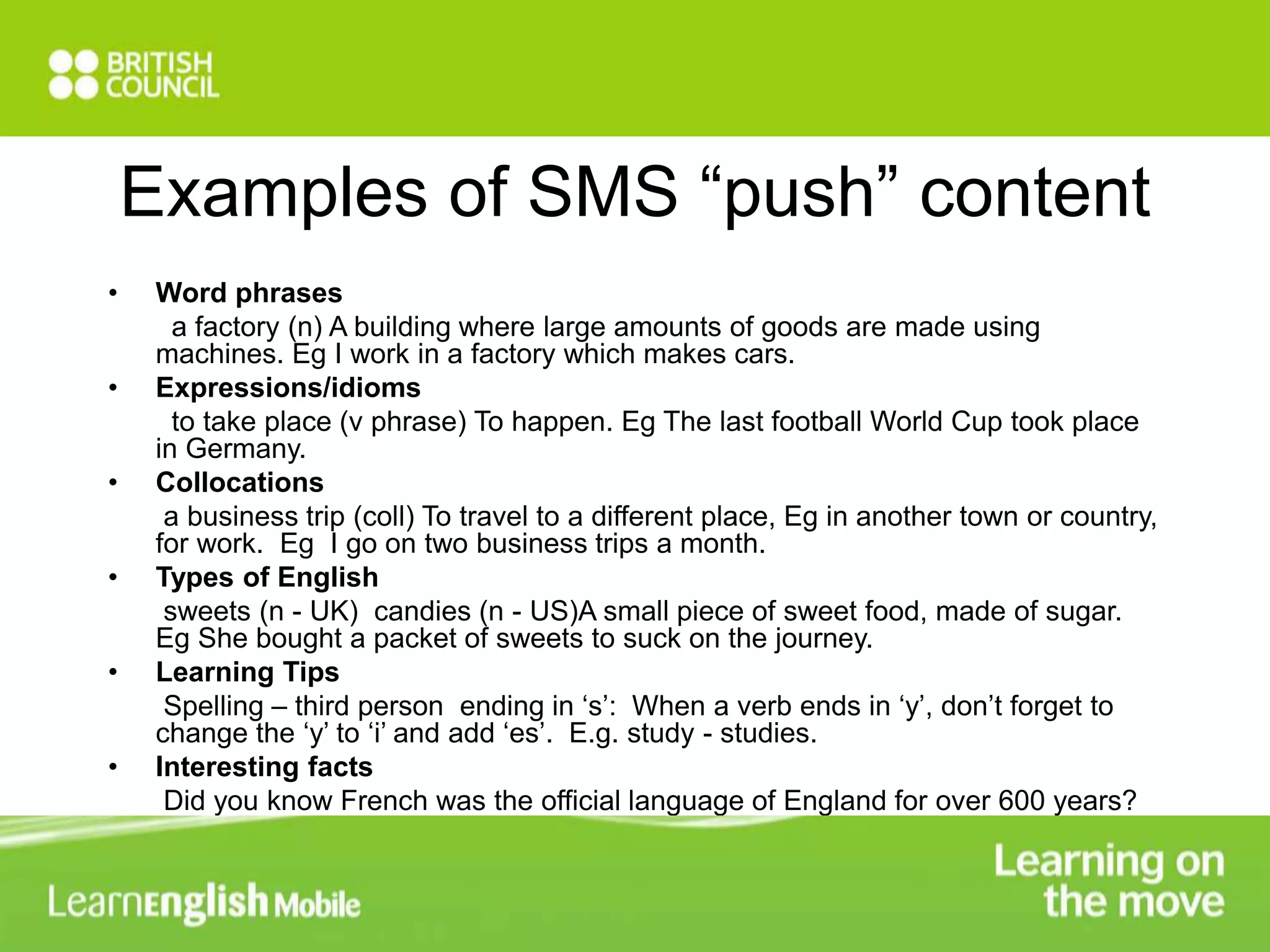Examples of SMS “push” content 
• Word phrases 
a factory (n) A building where large amounts of goods are made using 
machines. Eg I work in a factory which makes cars. 
• Expressions/idioms 
to take place (v phrase) To happen. Eg The last football World Cup took place 
in Germany. 
• Collocations 
a business trip (coll) To travel to a different place, Eg in another town or country, 
for work. Eg I go on two business trips a month. 
• Types of English 
sweets (n - UK) candies (n - US)A small piece of sweet food, made of sugar. 
Eg She bought a packet of sweets to suck on the journey. 
• Learning Tips 
Spelling – third person ending in ‘s’: When a verb ends in ‘y’, don’t forget to 
change the ‘y’ to ‘i’ and add ‘es’. E.g. study - studies. 
• Interesting facts 
Did you know French was the official language of England for over 600 years? 
 