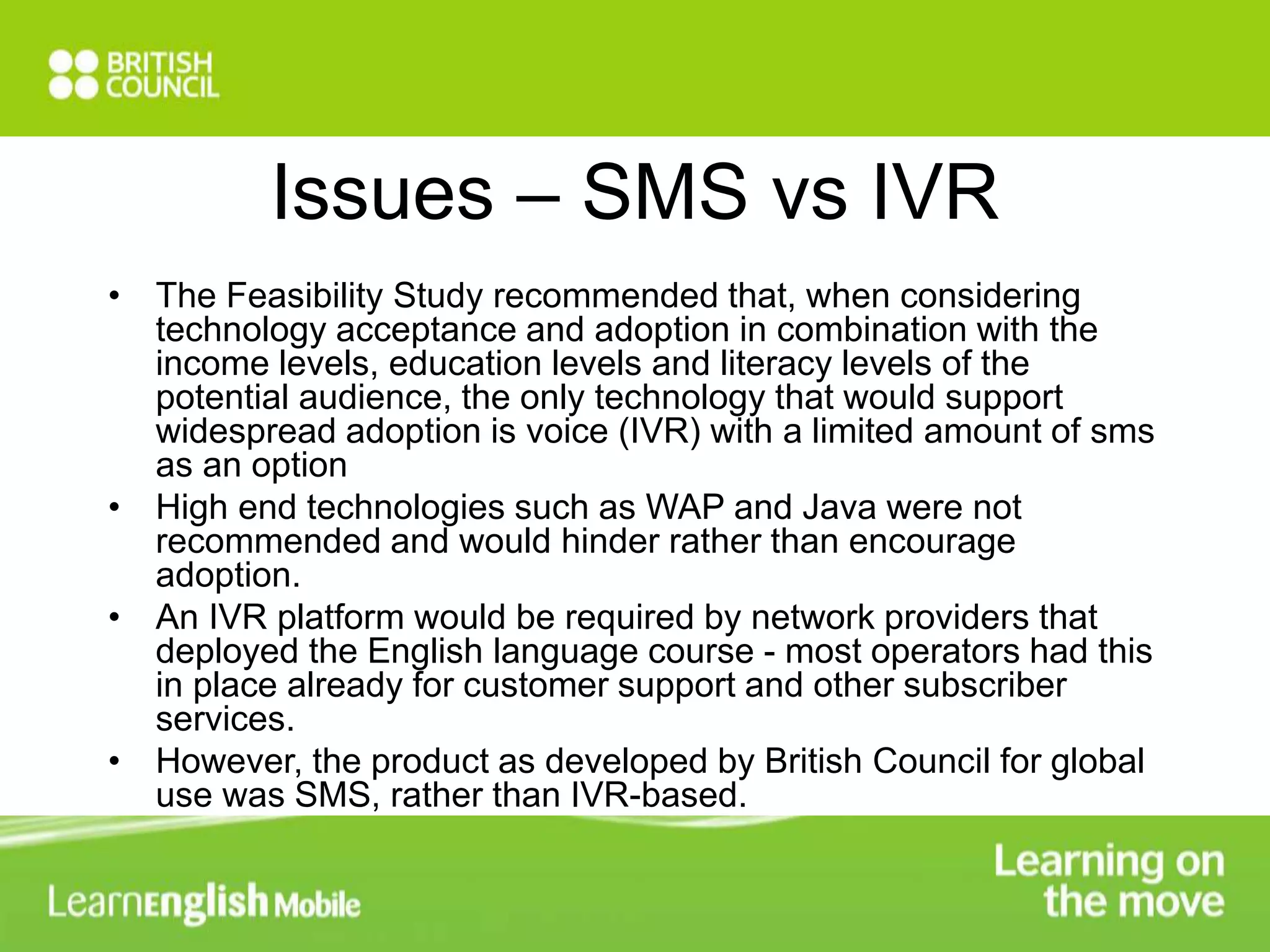 Issues – SMS vs IVR 
• The Feasibility Study recommended that, when considering 
technology acceptance and adoption in combination with the 
income levels, education levels and literacy levels of the 
potential audience, the only technology that would support 
widespread adoption is voice (IVR) with a limited amount of sms 
as an option 
• High end technologies such as WAP and Java were not 
recommended and would hinder rather than encourage 
adoption. 
• An IVR platform would be required by network providers that 
deployed the English language course - most operators had this 
in place already for customer support and other subscriber 
services. 
• However, the product as developed by British Council for global 
use was SMS, rather than IVR-based. 
 