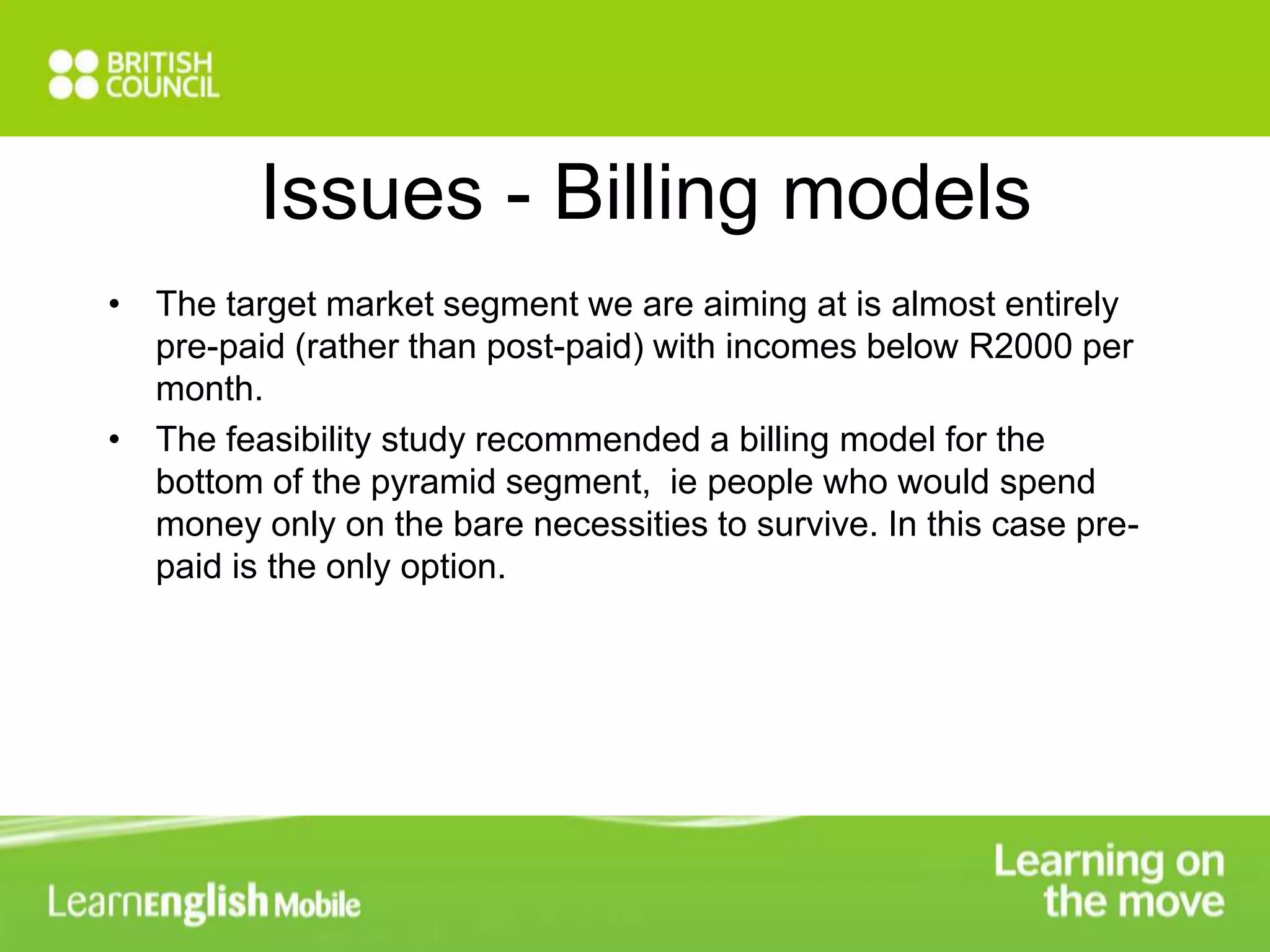 Issues - Billing models 
• The target market segment we are aiming at is almost entirely 
pre-paid (rather than post-paid) with incomes below R2000 per 
month. 
• The feasibility study recommended a billing model for the 
bottom of the pyramid segment, ie people who would spend 
money only on the bare necessities to survive. In this case pre-paid 
is the only option. 
 