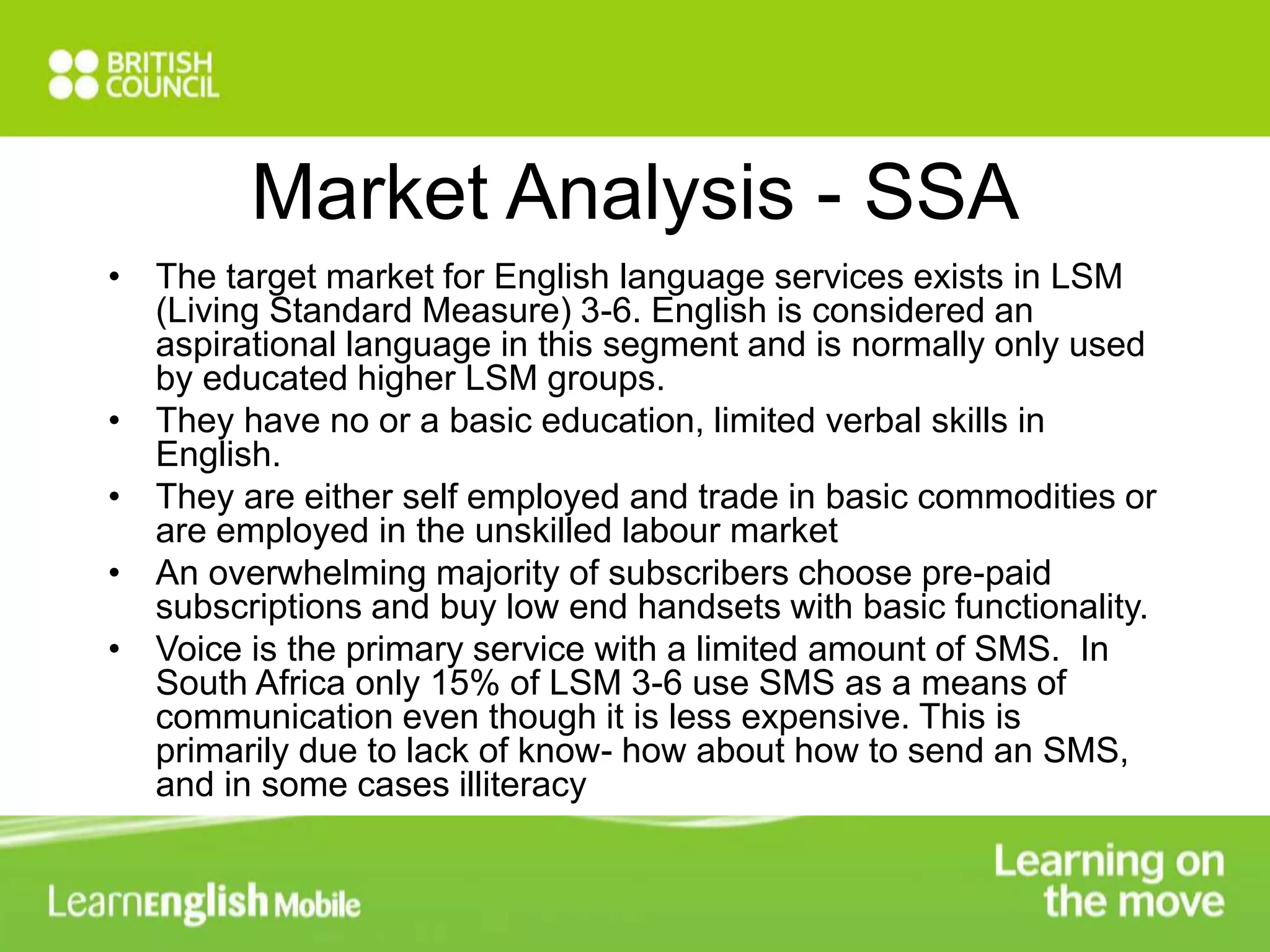Market Analysis - SSA 
• The target market for English language services exists in LSM 
(Living Standard Measure) 3-6. English is considered an 
aspirational language in this segment and is normally only used 
by educated higher LSM groups. 
• They have no or a basic education, limited verbal skills in 
English. 
• They are either self employed and trade in basic commodities or 
are employed in the unskilled labour market 
• An overwhelming majority of subscribers choose pre-paid 
subscriptions and buy low end handsets with basic functionality. 
• Voice is the primary service with a limited amount of SMS. In 
South Africa only 15% of LSM 3-6 use SMS as a means of 
communication even though it is less expensive. This is 
primarily due to lack of know- how about how to send an SMS, 
and in some cases illiteracy 
 