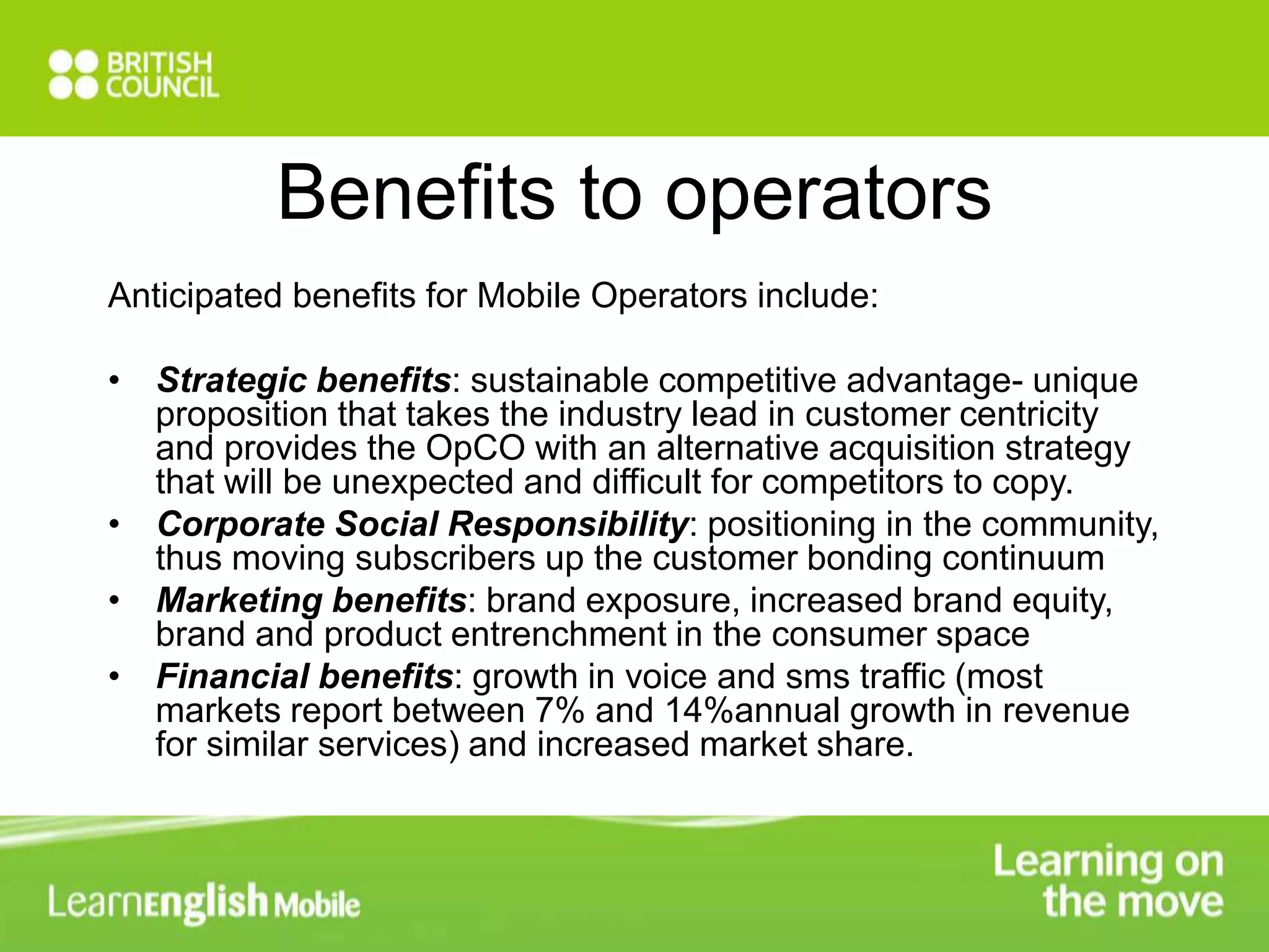 Benefits to operators 
Anticipated benefits for Mobile Operators include: 
• Strategic benefits: sustainable competitive advantage- unique 
proposition that takes the industry lead in customer centricity 
and provides the OpCO with an alternative acquisition strategy 
that will be unexpected and difficult for competitors to copy. 
• Corporate Social Responsibility: positioning in the community, 
thus moving subscribers up the customer bonding continuum 
• Marketing benefits: brand exposure, increased brand equity, 
brand and product entrenchment in the consumer space 
• Financial benefits: growth in voice and sms traffic (most 
markets report between 7% and 14%annual growth in revenue 
for similar services) and increased market share. 
 