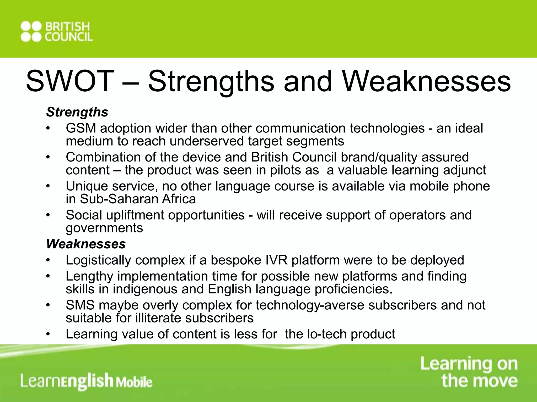 SWOT – Strengths and Weaknesses 
Strengths 
• GSM adoption wider than other communication technologies - an ideal 
medium to reach underserved target segments 
• Combination of the device and British Council brand/quality assured 
content – the product was seen in pilots as a valuable learning adjunct 
• Unique service, no other language course is available via mobile phone 
in Sub-Saharan Africa 
• Social upliftment opportunities - will receive support of operators and 
governments 
Weaknesses 
• Logistically complex if a bespoke IVR platform were to be deployed 
• Lengthy implementation time for possible new platforms and finding 
skills in indigenous and English language proficiencies. 
• SMS maybe overly complex for technology-averse subscribers and not 
suitable for illiterate subscribers 
• Learning value of content is less for the lo-tech product 
 