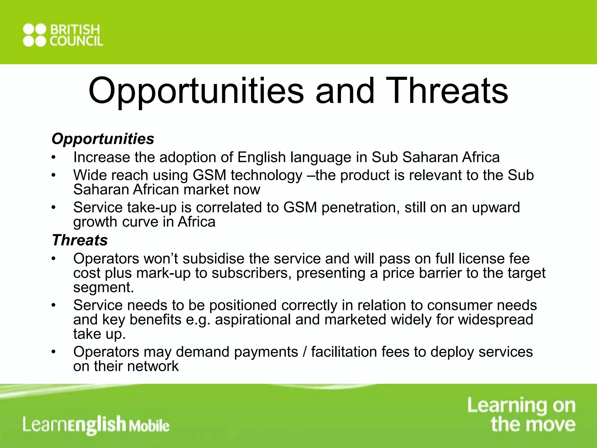Opportunities and Threats 
Opportunities 
• Increase the adoption of English language in Sub Saharan Africa 
• Wide reach using GSM technology –the product is relevant to the Sub 
Saharan African market now 
• Service take-up is correlated to GSM penetration, still on an upward 
growth curve in Africa 
Threats 
• Operators won’t subsidise the service and will pass on full license fee 
cost plus mark-up to subscribers, presenting a price barrier to the target 
segment. 
• Service needs to be positioned correctly in relation to consumer needs 
and key benefits e.g. aspirational and marketed widely for widespread 
take up. 
• Operators may demand payments / facilitation fees to deploy services 
on their network 
 