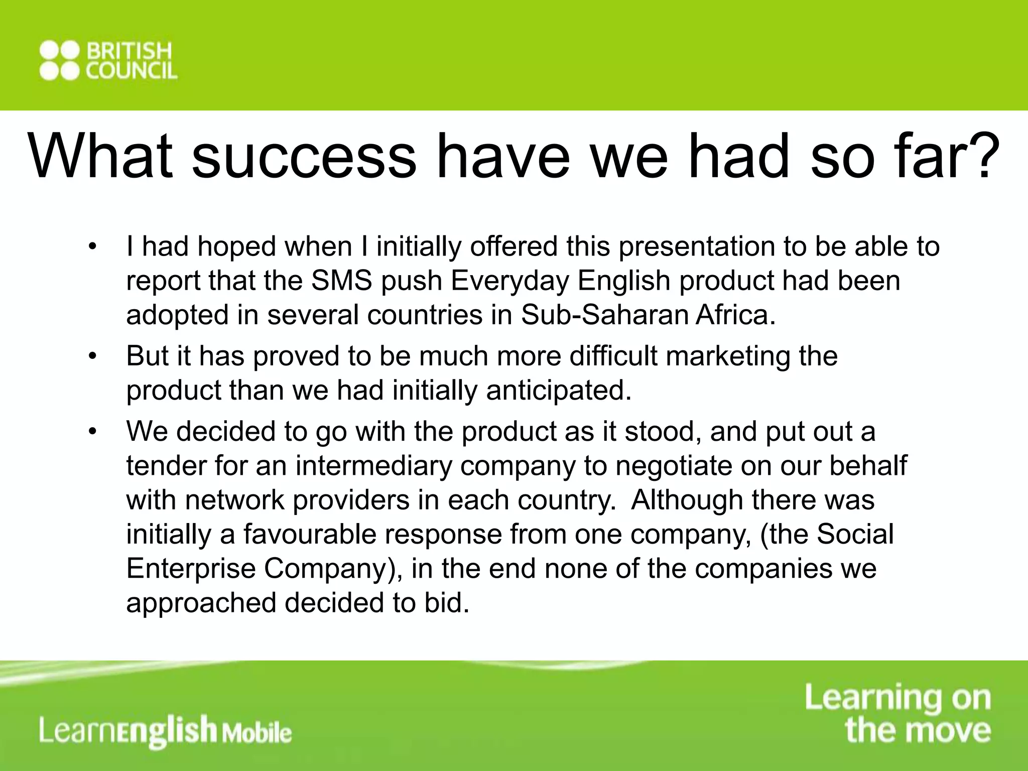 What success have we had so far? 
• I had hoped when I initially offered this presentation to be able to 
report that the SMS push Everyday English product had been 
adopted in several countries in Sub-Saharan Africa. 
• But it has proved to be much more difficult marketing the 
product than we had initially anticipated. 
• We decided to go with the product as it stood, and put out a 
tender for an intermediary company to negotiate on our behalf 
with network providers in each country. Although there was 
initially a favourable response from one company, (the Social 
Enterprise Company), in the end none of the companies we 
approached decided to bid. 
 