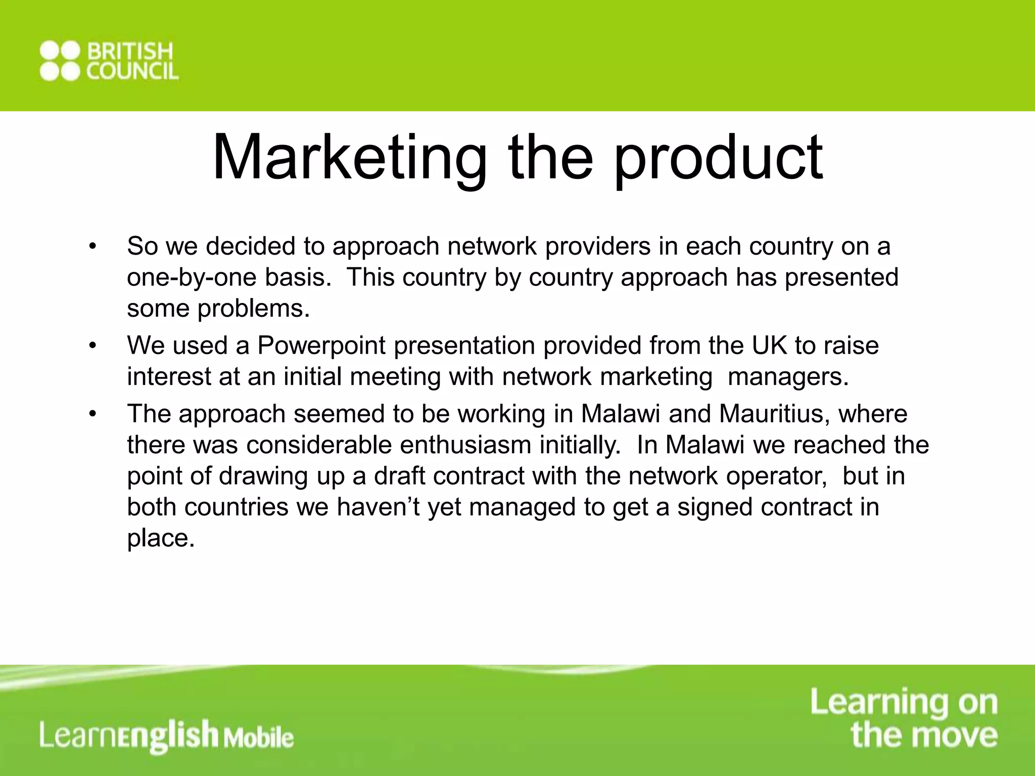 Marketing the product 
• So we decided to approach network providers in each country on a 
one-by-one basis. This country by country approach has presented 
some problems. 
• We used a Powerpoint presentation provided from the UK to raise 
interest at an initial meeting with network marketing managers. 
• The approach seemed to be working in Malawi and Mauritius, where 
there was considerable enthusiasm initially. In Malawi we reached the 
point of drawing up a draft contract with the network operator, but in 
both countries we haven’t yet managed to get a signed contract in 
place. 
 