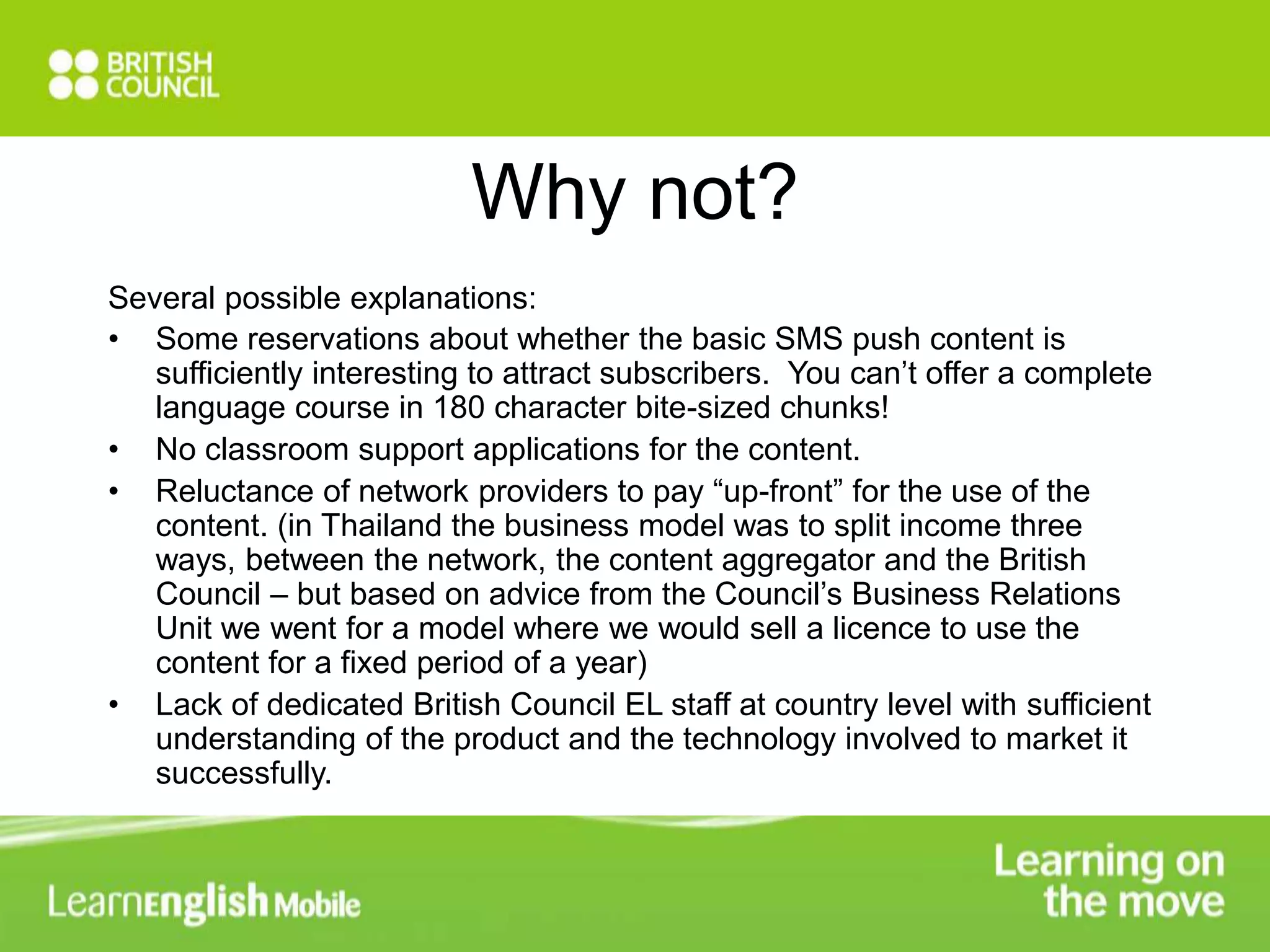 Why not? 
Several possible explanations: 
• Some reservations about whether the basic SMS push content is 
sufficiently interesting to attract subscribers. You can’t offer a complete 
language course in 180 character bite-sized chunks! 
• No classroom support applications for the content. 
• Reluctance of network providers to pay “up-front” for the use of the 
content. (in Thailand the business model was to split income three 
ways, between the network, the content aggregator and the British 
Council – but based on advice from the Council’s Business Relations 
Unit we went for a model where we would sell a licence to use the 
content for a fixed period of a year) 
• Lack of dedicated British Council EL staff at country level with sufficient 
understanding of the product and the technology involved to market it 
successfully. 
 
