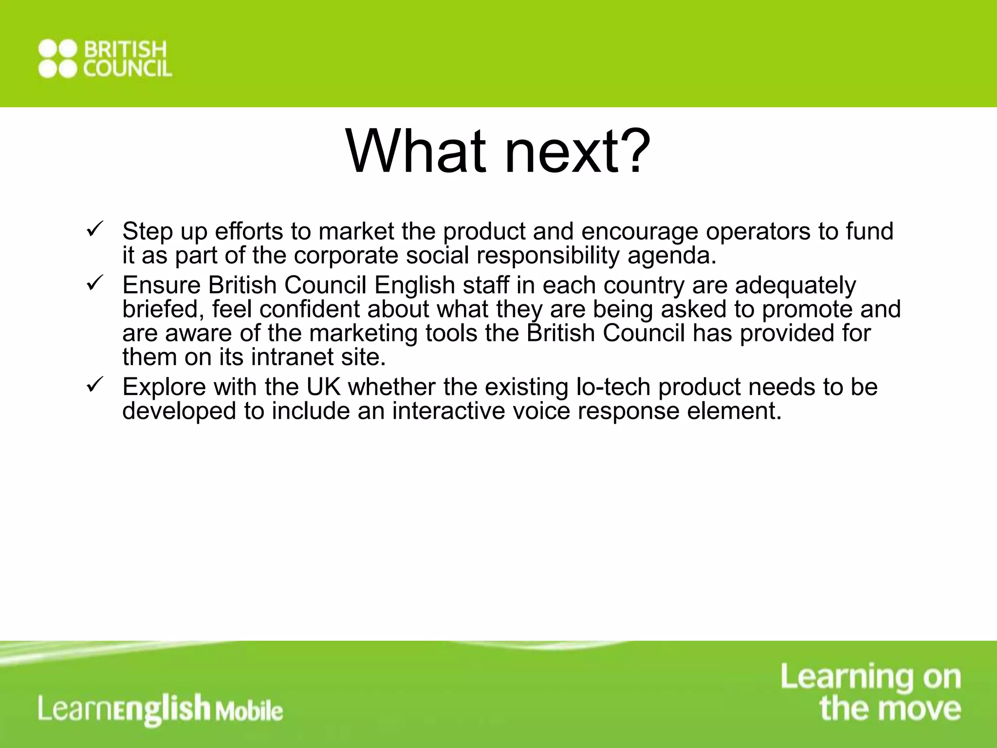 What next? 
 Step up efforts to market the product and encourage operators to fund 
it as part of the corporate social responsibility agenda. 
 Ensure British Council English staff in each country are adequately 
briefed, feel confident about what they are being asked to promote and 
are aware of the marketing tools the British Council has provided for 
them on its intranet site. 
 Explore with the UK whether the existing lo-tech product needs to be 
developed to include an interactive voice response element. 
