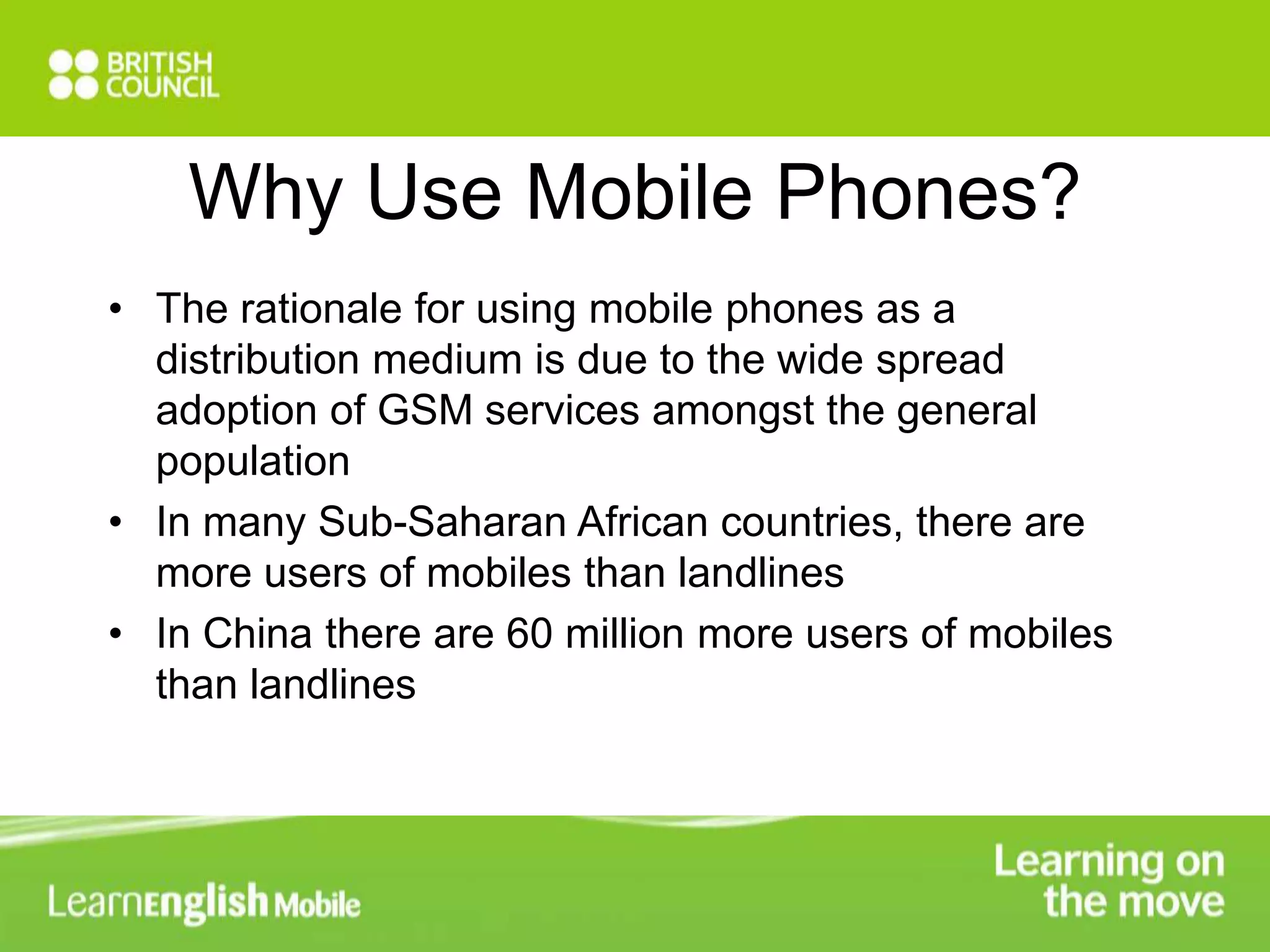 Why Use Mobile Phones? 
• The rationale for using mobile phones as a 
distribution medium is due to the wide spread 
adoption of GSM services amongst the general 
population 
• In many Sub-Saharan African countries, there are 
more users of mobiles than landlines 
• In China there are 60 million more users of mobiles 
than landlines 
 