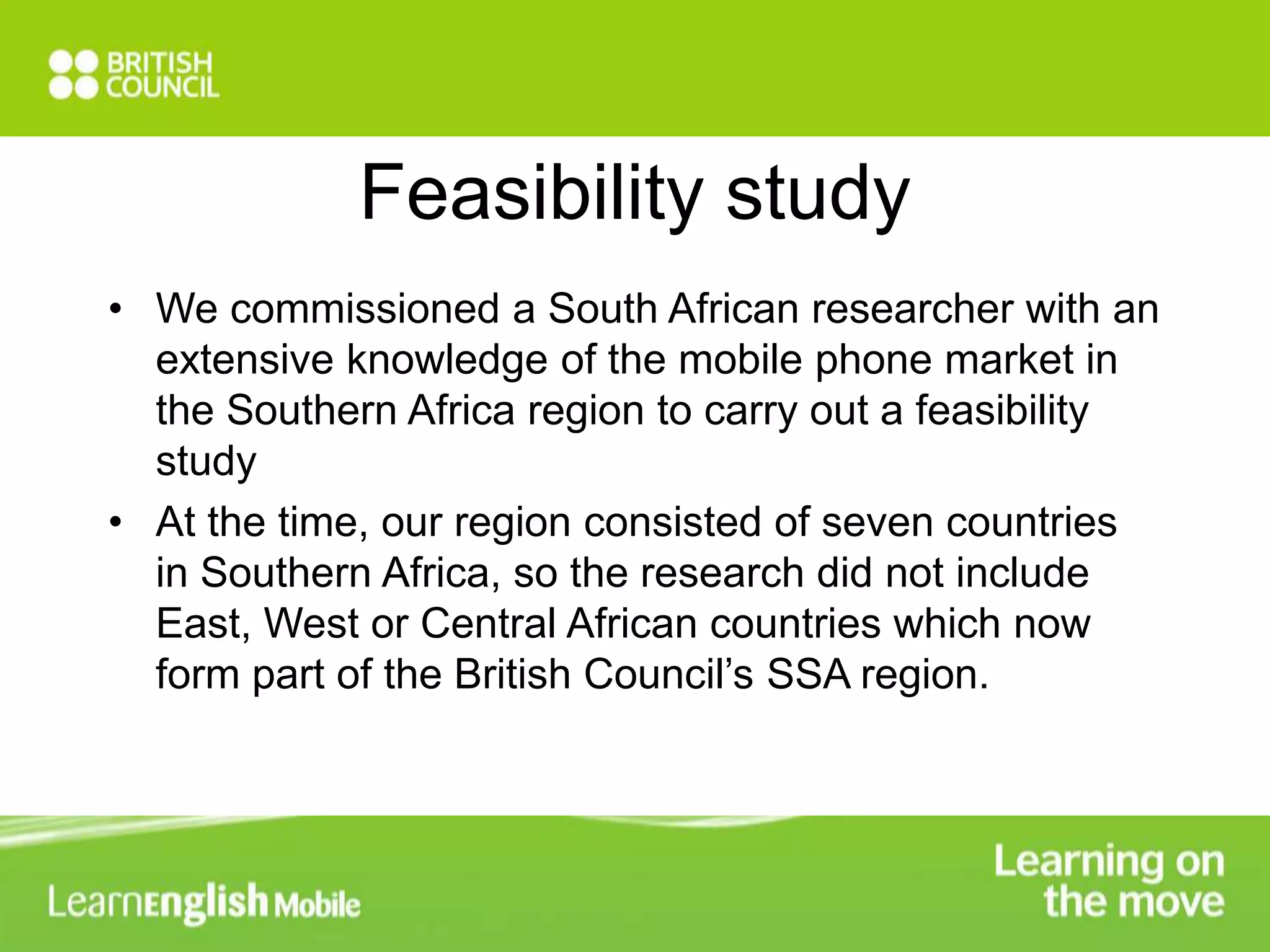 Feasibility study 
• We commissioned a South African researcher with an 
extensive knowledge of the mobile phone market in 
the Southern Africa region to carry out a feasibility 
study 
• At the time, our region consisted of seven countries 
in Southern Africa, so the research did not include 
East, West or Central African countries which now 
form part of the British Council’s SSA region. 
 