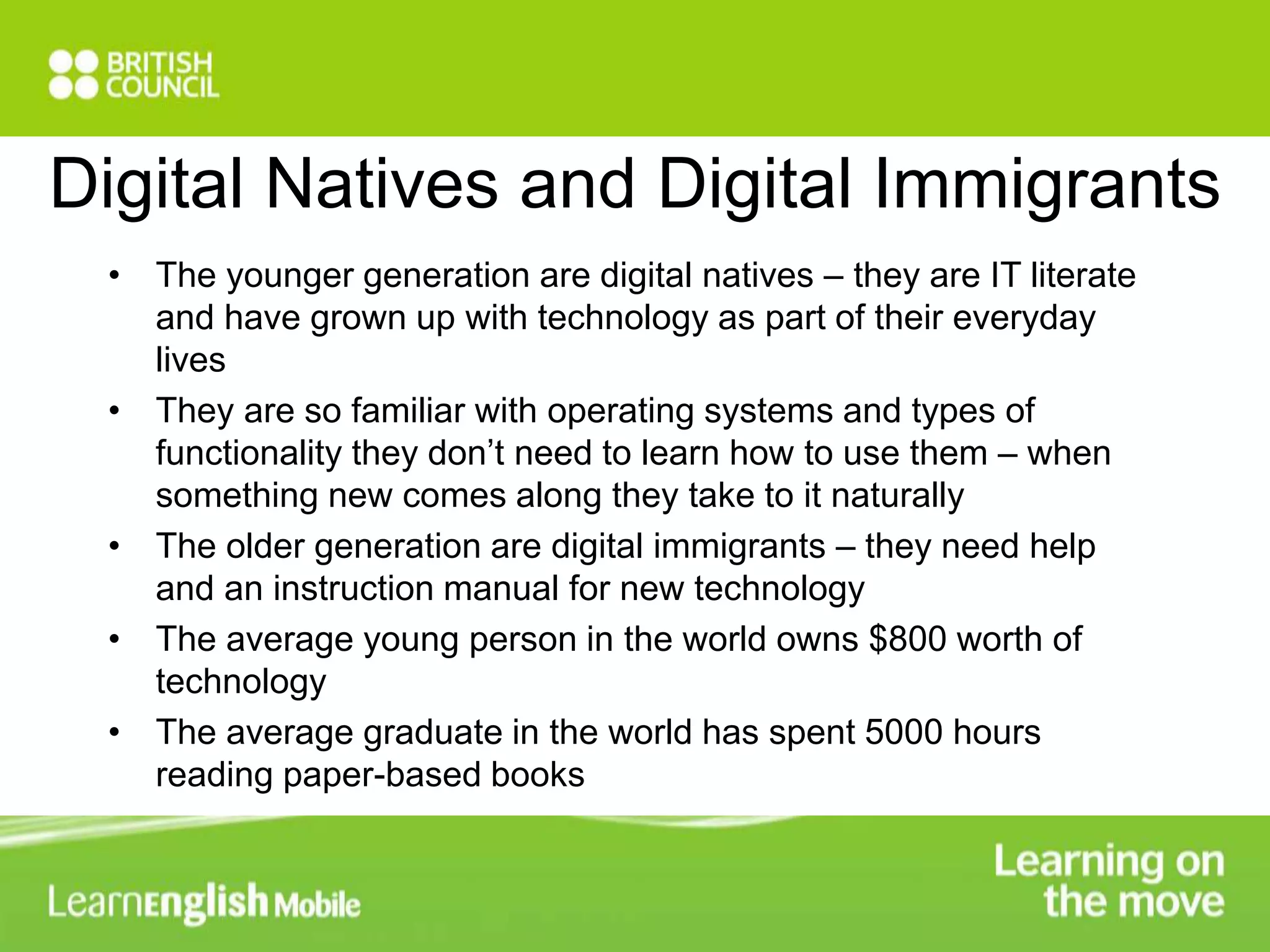Digital Natives and Digital Immigrants 
• The younger generation are digital natives – they are IT literate 
and have grown up with technology as part of their everyday 
lives 
• They are so familiar with operating systems and types of 
functionality they don’t need to learn how to use them – when 
something new comes along they take to it naturally 
• The older generation are digital immigrants – they need help 
and an instruction manual for new technology 
• The average young person in the world owns $800 worth of 
technology 
• The average graduate in the world has spent 5000 hours 
reading paper-based books 
 