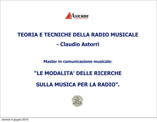 TEORIA E TECNICHE DELLA RADIO MUSICALE
                                - Claudio Astorri


                          Master in comunicazione musicale:


                        “LE MODALITA’ DELLE RICERCHE

                        SULLA MUSICA PER LA RADIO”.




venerdì 4 giugno 2010
 