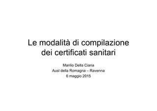 Le modalità di compilazione
dei certificati sanitari
Manlio Della Ciana
Ausl della Romagna – Ravenna
6 maggio 2015
 