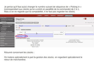 Je pense qu'il faut aussi changer le numéro suivant de séquence de « Picking in »
(correspondant aux stocks qu'on a entré en parallèle de la commande) de 2 à 1.
Mais si on ne regarde que la comptabilité, il ne faut pas regarder les stocks.




Résumé concernant les stocks :

On traitera spécialement à part la gestion des stocks en regardant spécialement le
retour de marchandise.
 